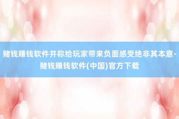 赌钱赚钱软件并称给玩家带来负面感受绝非其本意-赌钱赚钱软件(中国)官方下载