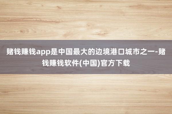 赌钱赚钱app是中国最大的边境港口城市之一-赌钱赚钱软件(中国)官方下载