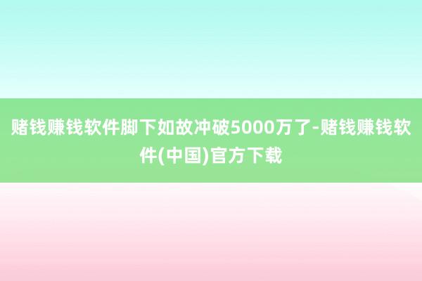 赌钱赚钱软件脚下如故冲破5000万了-赌钱赚钱软件(中国)官方下载