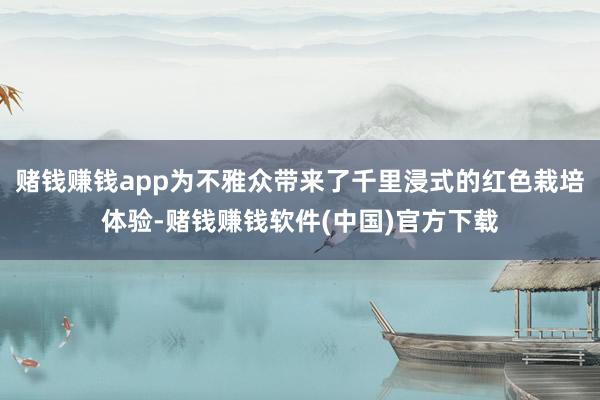 赌钱赚钱app为不雅众带来了千里浸式的红色栽培体验-赌钱赚钱软件(中国)官方下载