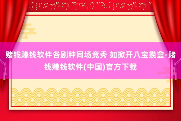 赌钱赚钱软件各剧种同场竞秀 如掀开八宝攒盒-赌钱赚钱软件(中国)官方下载