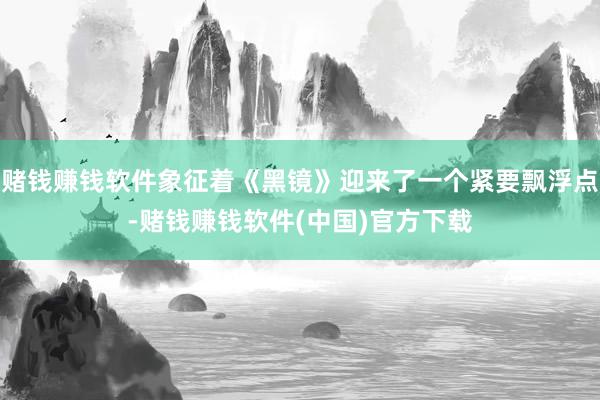赌钱赚钱软件象征着《黑镜》迎来了一个紧要飘浮点-赌钱赚钱软件(中国)官方下载