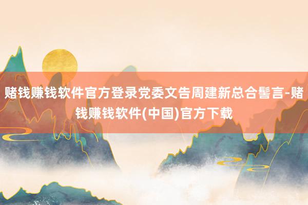 赌钱赚钱软件官方登录党委文告周建新总合髻言-赌钱赚钱软件(中国)官方下载