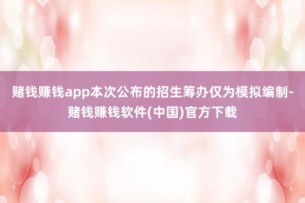 赌钱赚钱app本次公布的招生筹办仅为模拟编制-赌钱赚钱软件(中国)官方下载