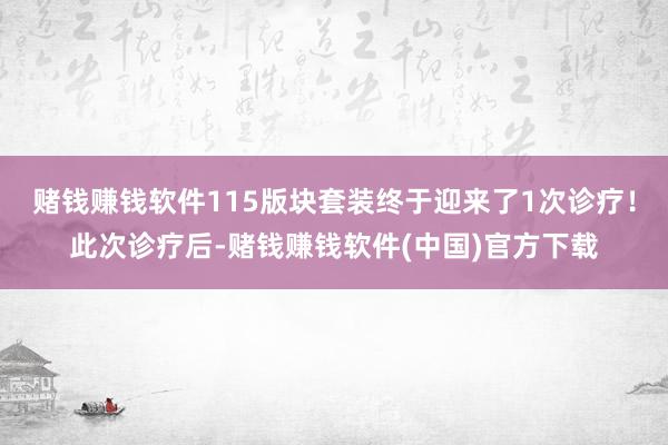 赌钱赚钱软件115版块套装终于迎来了1次诊疗！此次诊疗后-赌钱赚钱软件(中国)官方下载