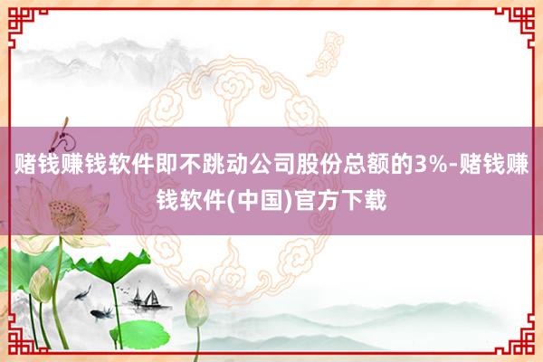 赌钱赚钱软件即不跳动公司股份总额的3%-赌钱赚钱软件(中国)官方下载