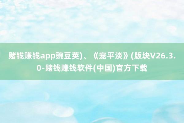 赌钱赚钱app豌豆荚)、《宠平淡》(版块V26.3.0-赌钱赚钱软件(中国)官方下载