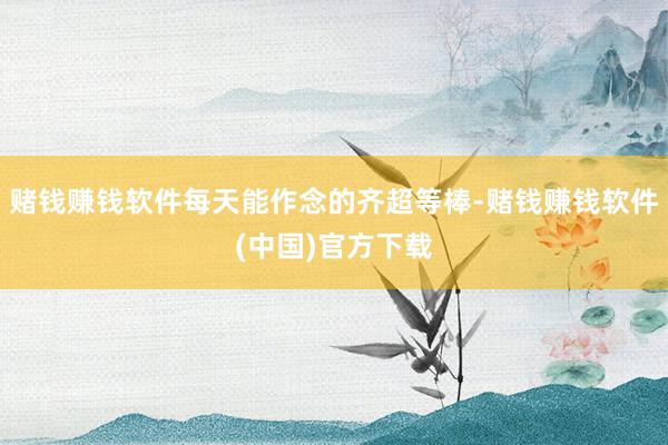 赌钱赚钱软件每天能作念的齐超等棒-赌钱赚钱软件(中国)官方下载