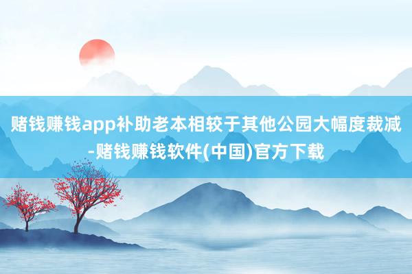 赌钱赚钱app补助老本相较于其他公园大幅度裁减-赌钱赚钱软件(中国)官方下载