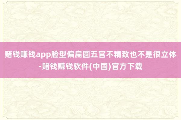 赌钱赚钱app脸型偏扁圆五官不精致也不是很立体-赌钱赚钱软件(中国)官方下载