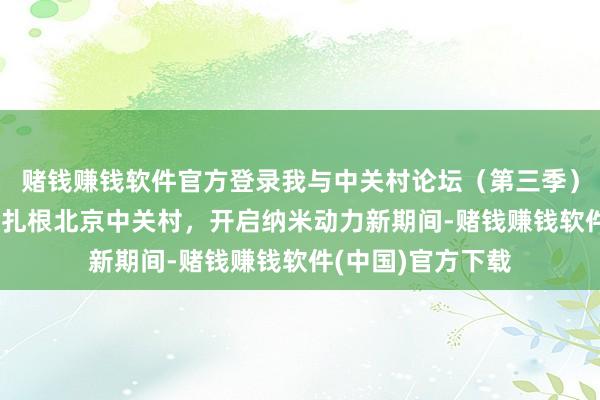 赌钱赚钱软件官方登录我与中关村论坛（第三季）｜王中林：13年扎根北京中关村，开启纳米动力新期间-赌钱赚钱软件(中国)官方下载