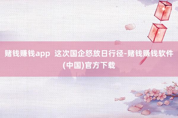 赌钱赚钱app  这次国企怒放日行径-赌钱赚钱软件(中国)官方下载