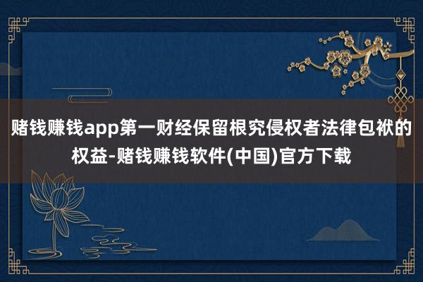 赌钱赚钱app第一财经保留根究侵权者法律包袱的权益-赌钱赚钱软件(中国)官方下载