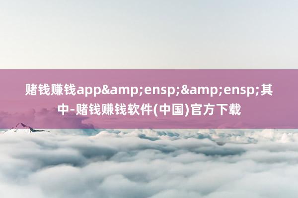 赌钱赚钱app&ensp;&ensp;其中-赌钱赚钱软件(中国)官方下载