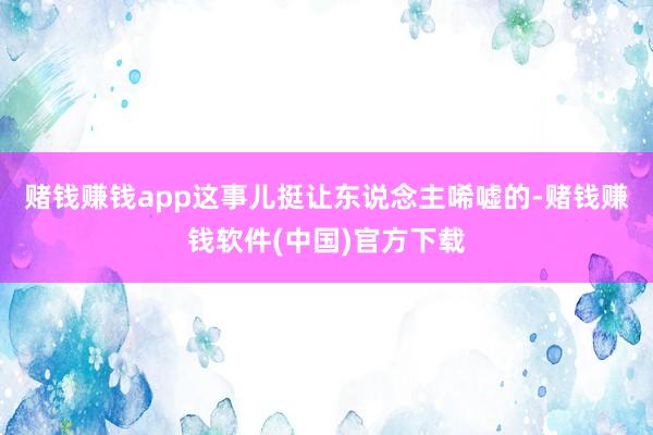 赌钱赚钱app这事儿挺让东说念主唏嘘的-赌钱赚钱软件(中国)官方下载