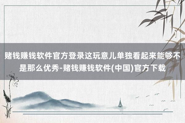 赌钱赚钱软件官方登录这玩意儿单独看起来能够不是那么优秀-赌钱赚钱软件(中国)官方下载