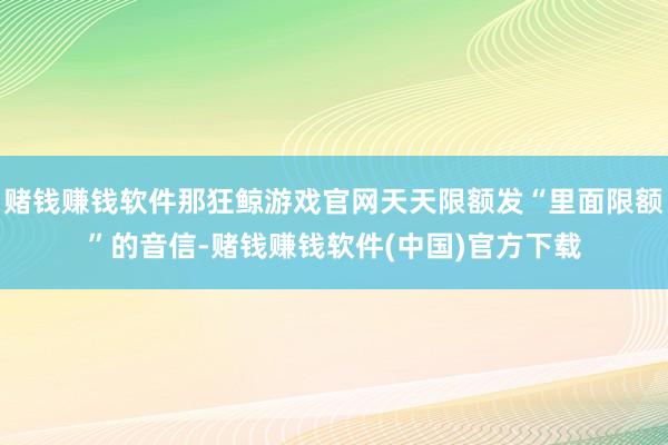 赌钱赚钱软件那狂鲸游戏官网天天限额发“里面限额”的音信-赌钱赚钱软件(中国)官方下载