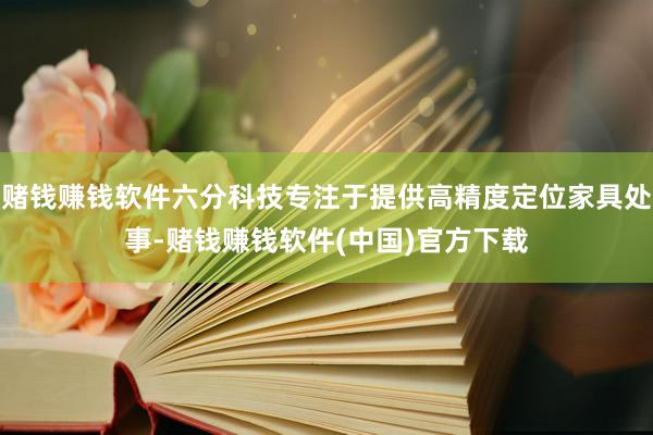 赌钱赚钱软件六分科技专注于提供高精度定位家具处事-赌钱赚钱软件(中国)官方下载