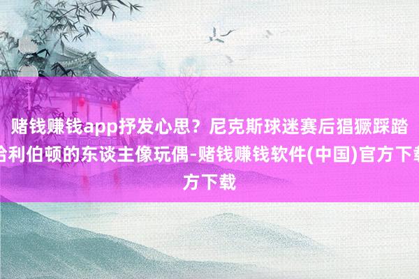 赌钱赚钱app抒发心思？尼克斯球迷赛后猖獗踩踏哈利伯顿的东谈主像玩偶-赌钱赚钱软件(中国)官方下载
