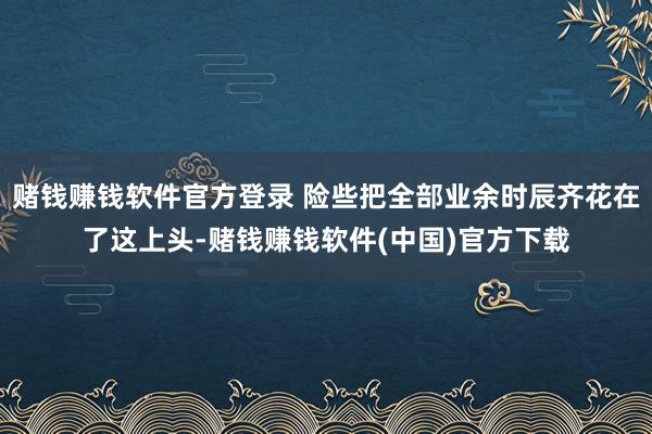 赌钱赚钱软件官方登录 险些把全部业余时辰齐花在了这上头-赌钱赚钱软件(中国)官方下载
