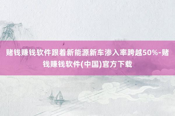 赌钱赚钱软件跟着新能源新车渗入率跨越50%-赌钱赚钱软件(中国)官方下载