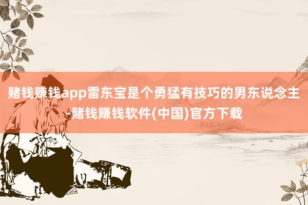 赌钱赚钱app雷东宝是个勇猛有技巧的男东说念主-赌钱赚钱软件(中国)官方下载