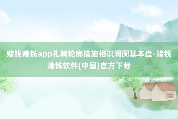 赌钱赚钱app礼聘轮廓措施相识阛阓基本盘-赌钱赚钱软件(中国)官方下载