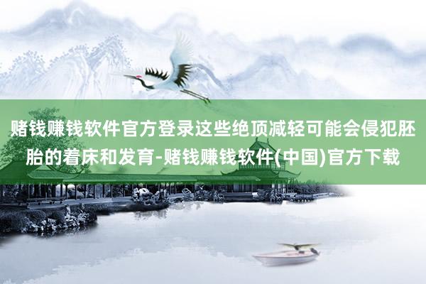 赌钱赚钱软件官方登录这些绝顶减轻可能会侵犯胚胎的着床和发育-赌钱赚钱软件(中国)官方下载
