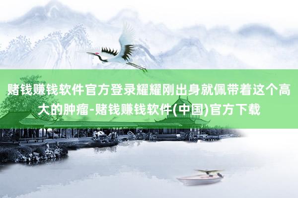 赌钱赚钱软件官方登录耀耀刚出身就佩带着这个高大的肿瘤-赌钱赚钱软件(中国)官方下载