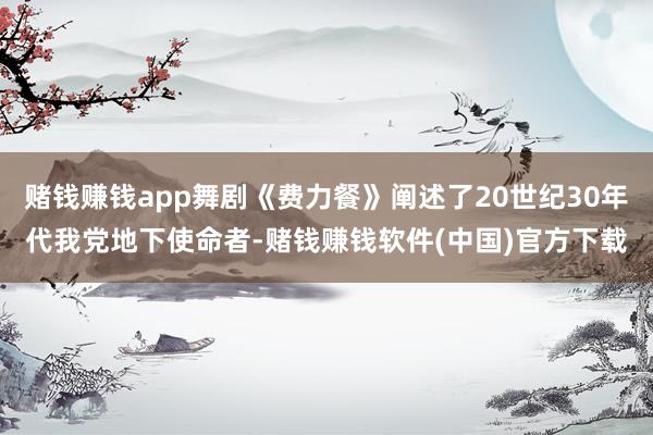 赌钱赚钱app舞剧《费力餐》阐述了20世纪30年代我党地下使命者-赌钱赚钱软件(中国)官方下载