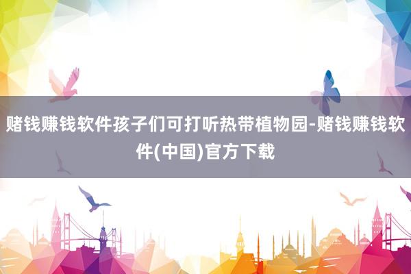 赌钱赚钱软件孩子们可打听热带植物园-赌钱赚钱软件(中国)官方下载