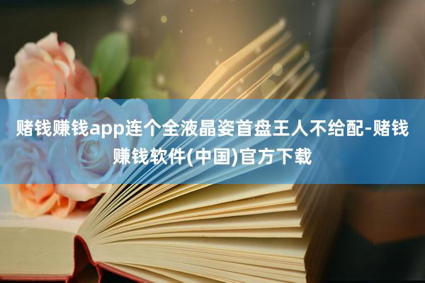 赌钱赚钱app连个全液晶姿首盘王人不给配-赌钱赚钱软件(中国)官方下载