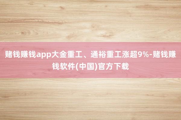 赌钱赚钱app大金重工、通裕重工涨超9%-赌钱赚钱软件(中国)官方下载