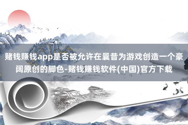 赌钱赚钱app是否被允许在曩昔为游戏创造一个豪阔原创的脚色-赌钱赚钱软件(中国)官方下载