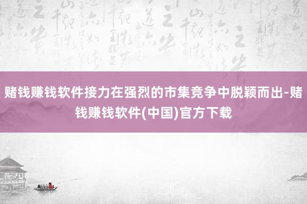 赌钱赚钱软件接力在强烈的市集竞争中脱颖而出-赌钱赚钱软件(中国)官方下载