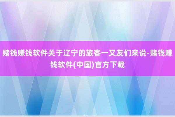 赌钱赚钱软件关于辽宁的旅客一又友们来说-赌钱赚钱软件(中国)官方下载