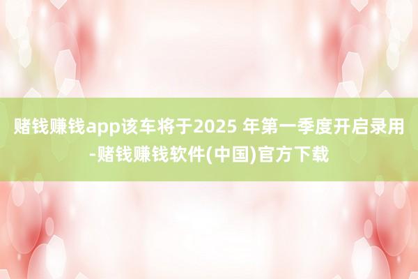 赌钱赚钱app该车将于2025 年第一季度开启录用-赌钱赚钱软件(中国)官方下载