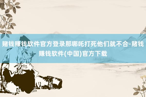 赌钱赚钱软件官方登录那哪吒打死他们就不合-赌钱赚钱软件(中国)官方下载