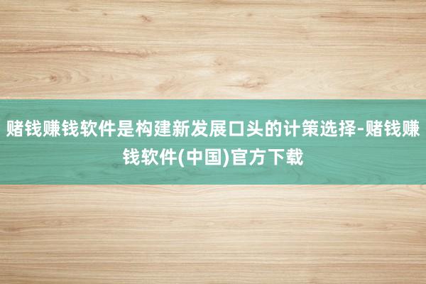 赌钱赚钱软件是构建新发展口头的计策选择-赌钱赚钱软件(中国)官方下载