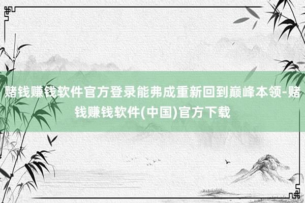 赌钱赚钱软件官方登录能弗成重新回到巅峰本领-赌钱赚钱软件(中国)官方下载