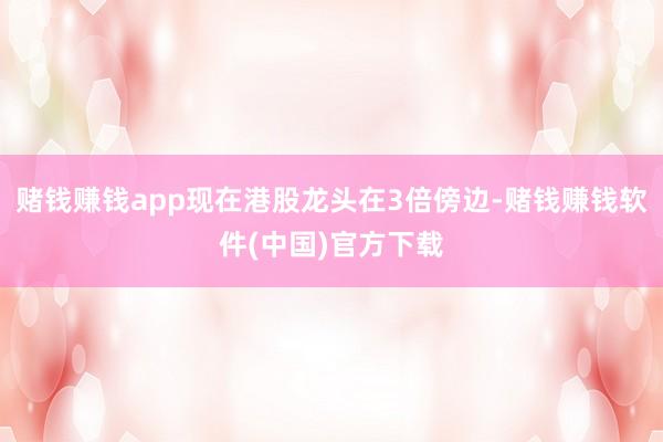 赌钱赚钱app现在港股龙头在3倍傍边-赌钱赚钱软件(中国)官方下载