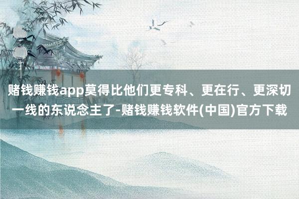 赌钱赚钱app莫得比他们更专科、更在行、更深切一线的东说念主了-赌钱赚钱软件(中国)官方下载