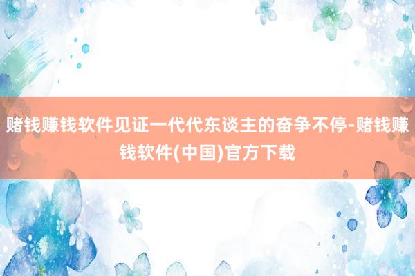 赌钱赚钱软件见证一代代东谈主的奋争不停-赌钱赚钱软件(中国)官方下载