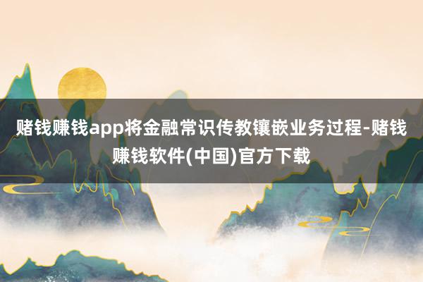 赌钱赚钱app将金融常识传教镶嵌业务过程-赌钱赚钱软件(中国)官方下载
