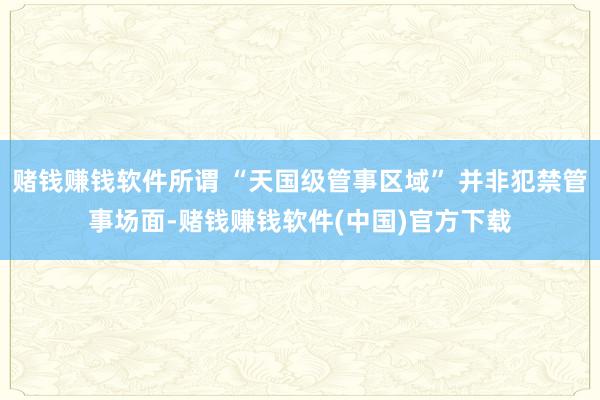 赌钱赚钱软件所谓 “天国级管事区域” 并非犯禁管事场面-赌钱赚钱软件(中国)官方下载