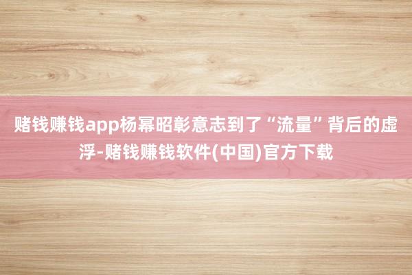 赌钱赚钱app杨幂昭彰意志到了“流量”背后的虚浮-赌钱赚钱软件(中国)官方下载