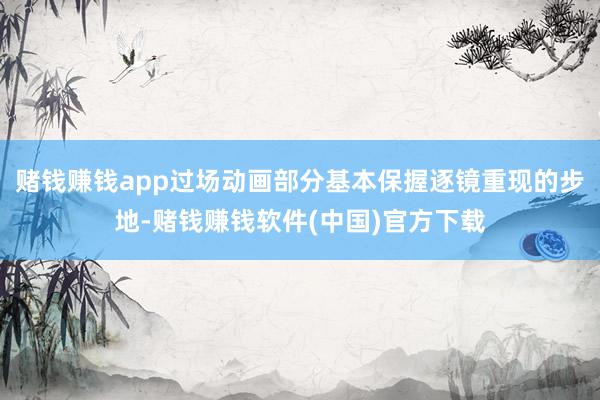 赌钱赚钱app过场动画部分基本保握逐镜重现的步地-赌钱赚钱软件(中国)官方下载