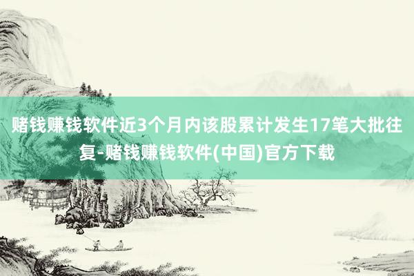 赌钱赚钱软件近3个月内该股累计发生17笔大批往复-赌钱赚钱软件(中国)官方下载