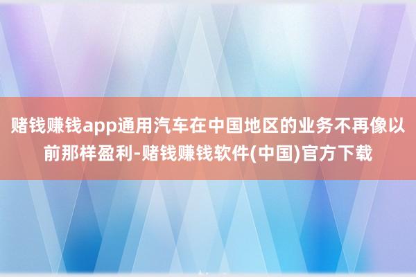赌钱赚钱app通用汽车在中国地区的业务不再像以前那样盈利-赌钱赚钱软件(中国)官方下载