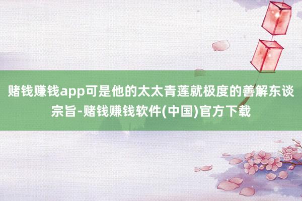 赌钱赚钱app可是他的太太青莲就极度的善解东谈宗旨-赌钱赚钱软件(中国)官方下载